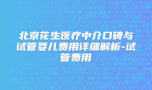 北京花生医疗中介口碑与试管婴儿费用详细解析-试管费用