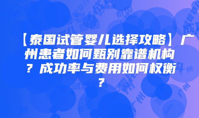 【泰国试管婴儿选择攻略】广州患者如何甄别靠谱机构?成功率与费用如何权衡?
