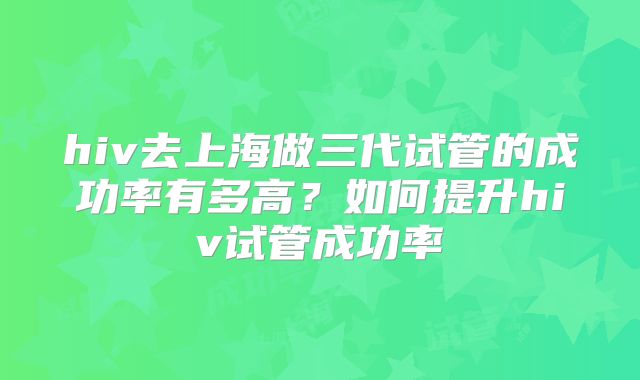 hiv去上海做三代试管的成功率有多高？如何提升hiv试管成功率