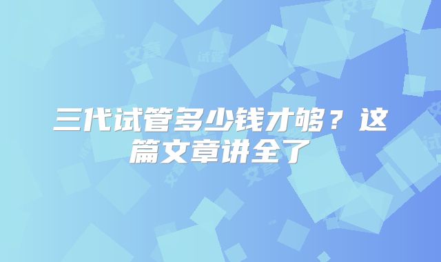 三代试管多少钱才够?这篇文章讲全了