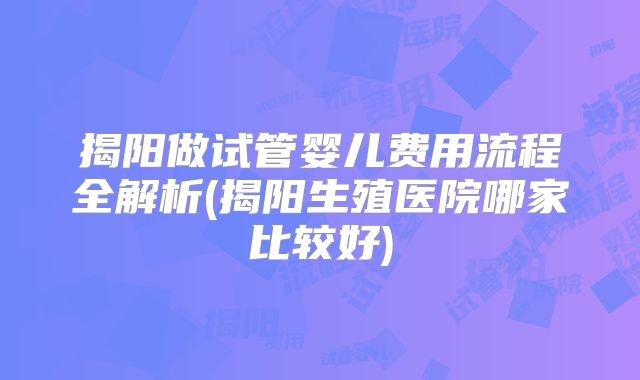 揭阳做试管婴儿费用流程全解析(揭阳生殖医院哪家比较好)