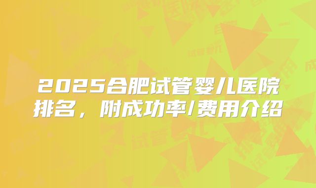 2025合肥试管婴儿医院排名,附成功率/费用介绍