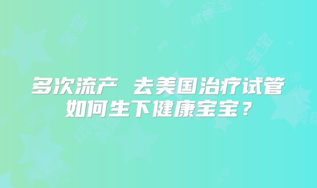 多次流产 去美国治疗试管如何生下健康宝宝?