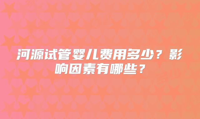 河源试管婴儿费用多少?影响因素有哪些?