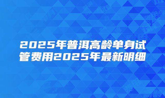2025年普洱高龄单身试管费用2025年最新明细