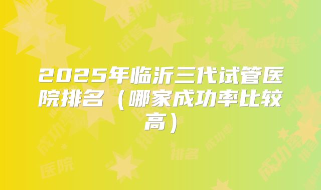 2025年临沂三代试管医院排名（哪家成功率比较高）