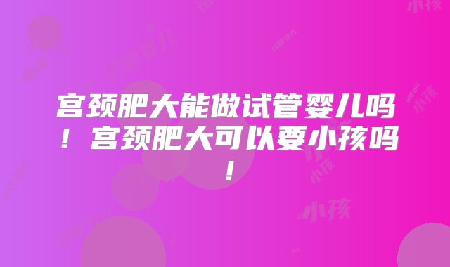 宫颈肥大能做试管婴儿吗!宫颈肥大可以要小孩吗!
