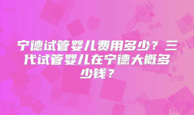 宁德试管婴儿费用多少？三代试管婴儿在宁德大概多少钱？