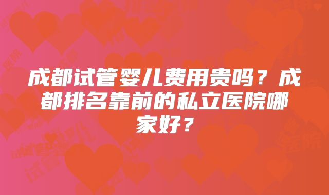 成都试管婴儿费用贵吗？成都排名靠前的私立医院哪家好？