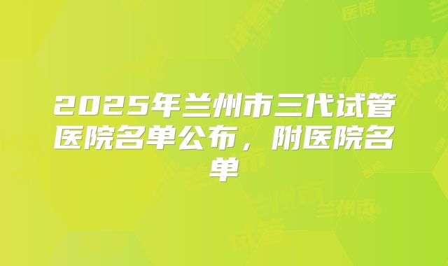 2025年兰州市三代试管医院名单公布，附医院名单