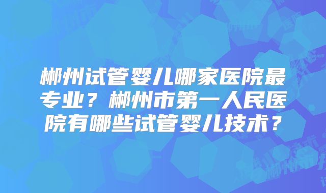郴州试管婴儿哪家医院最专业？郴州市第一人民医院有哪些试管婴儿技术？