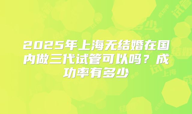 2025年上海无结婚在国内做三代试管可以吗?成功率有多少