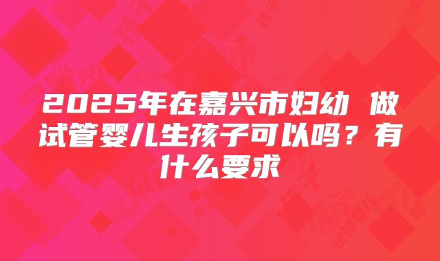 2025年在嘉兴市妇幼 做试管婴儿生孩子可以吗?有什么要求