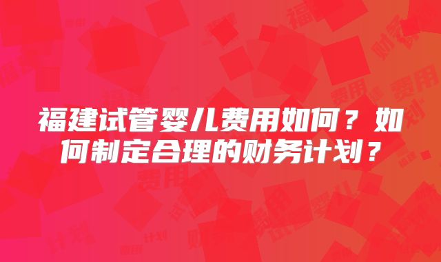 福建试管婴儿费用如何?如何制定合理的财务计划?