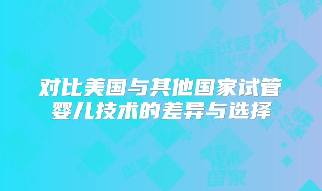 对比美国与其他国家试管婴儿技术的差异与选择