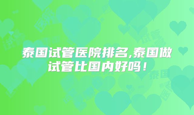 泰国试管医院排名,泰国做试管比国内好吗!