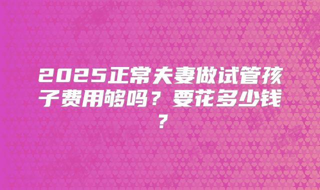 2025正常夫妻做试管孩子费用够吗?要花多少钱?
