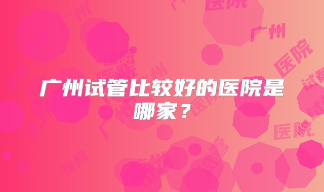 广州试管比较好的医院是哪家?