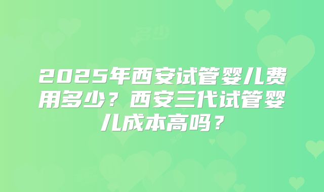 2025年西安试管婴儿费用多少?西安三代试管婴儿成本高吗?