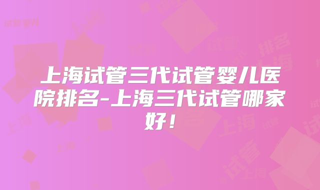 上海试管三代试管婴儿医院排名-上海三代试管哪家好!