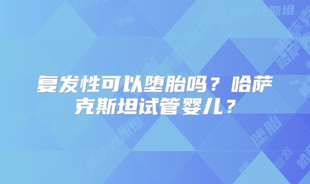 复发性可以堕胎吗？哈萨克斯坦试管婴儿？