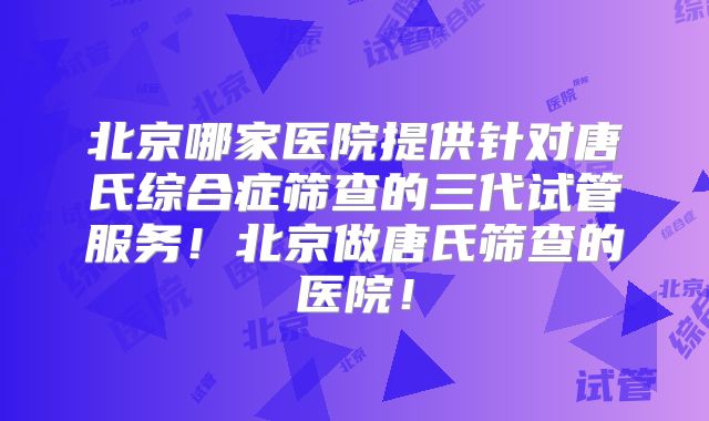 北京哪家医院提供针对唐氏综合症筛查的三代试管服务！北京做唐氏筛查的医院！
