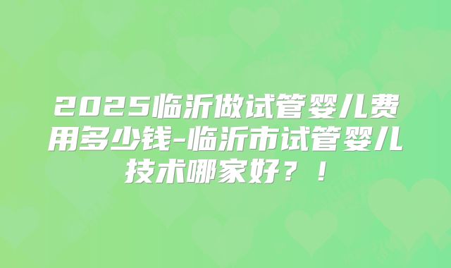 2025临沂做试管婴儿费用多少钱-临沂市试管婴儿技术哪家好?!
