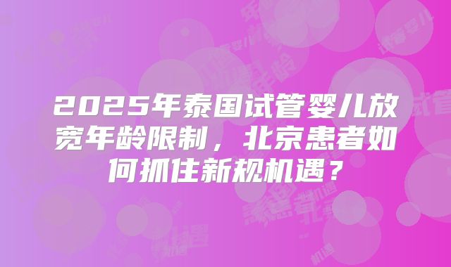 2025年泰国试管婴儿放宽年龄限制,北京患者如何抓住新规机遇?