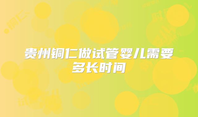 贵州铜仁做试管婴儿需要多长时间