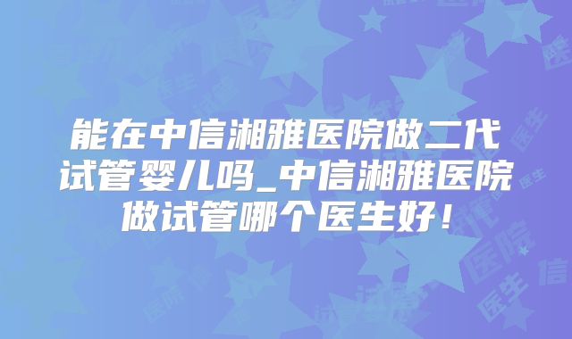 能在中信湘雅医院做二代试管婴儿吗_中信湘雅医院做试管哪个医生好!