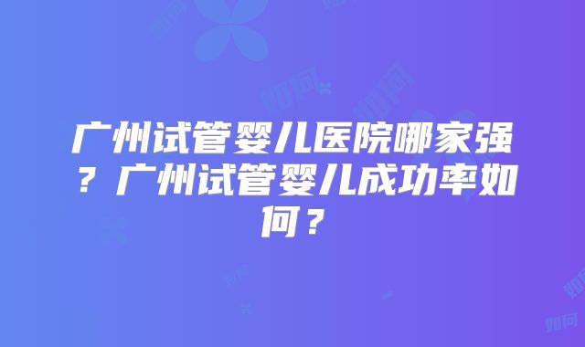 广州试管婴儿医院哪家强?广州试管婴儿成功率如何?