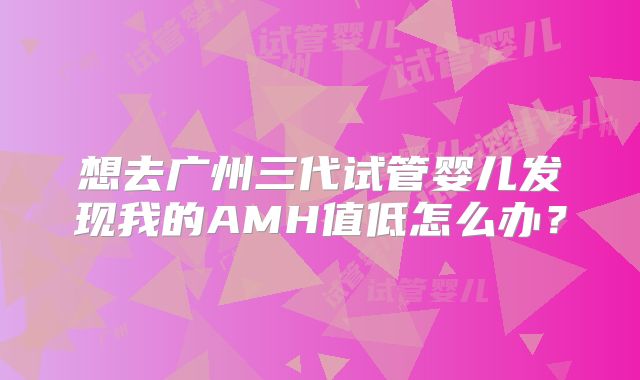 想去广州三代试管婴儿发现我的AMH值低怎么办？