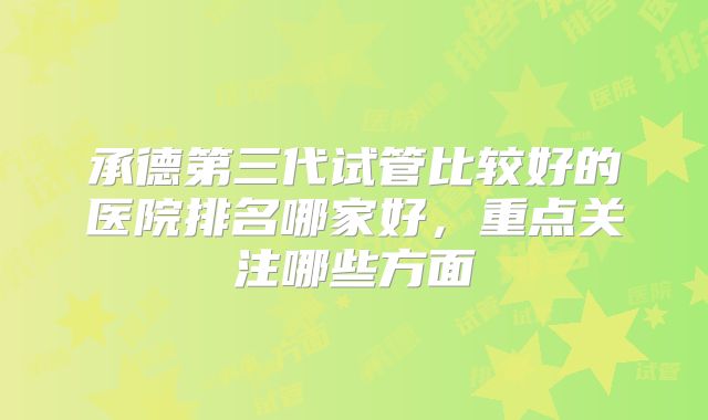承德第三代试管比较好的医院排名哪家好,重点关注哪些方面