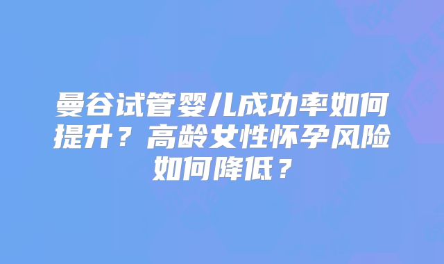 曼谷试管婴儿成功率如何提升？高龄女性怀孕风险如何降低？