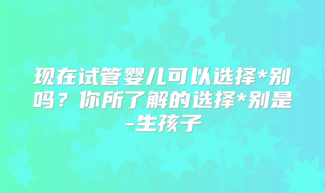 现在试管婴儿可以选择*别吗？你所了解的选择*别是-生孩子