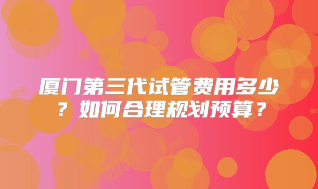 厦门第三代试管费用多少？如何合理规划预算？