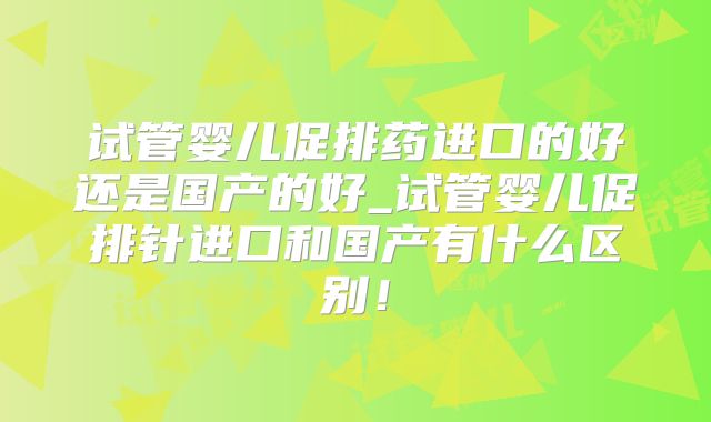 试管婴儿促排药进口的好还是国产的好_试管婴儿促排针进口和国产有什么区别!