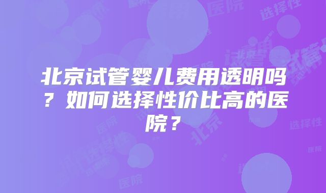 北京试管婴儿费用透明吗?如何选择性价比高的医院?