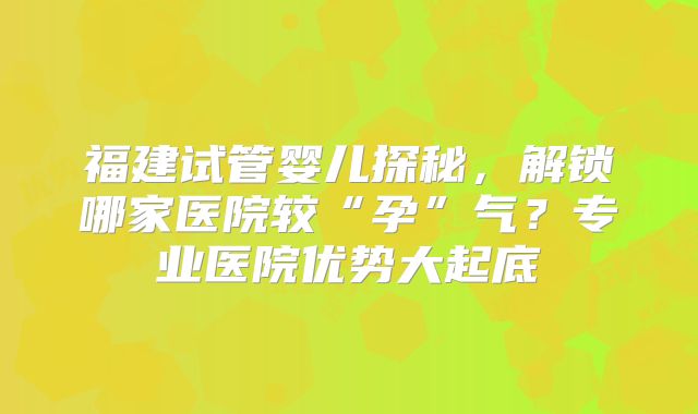 福建试管婴儿探秘，解锁哪家医院较“孕”气？专业医院优势大起底