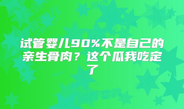 试管婴儿90%不是自己的亲生骨肉?这个瓜我吃定了