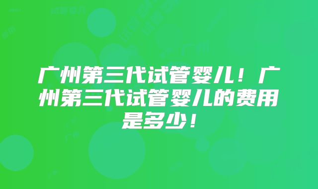 广州第三代试管婴儿！广州第三代试管婴儿的费用是多少！