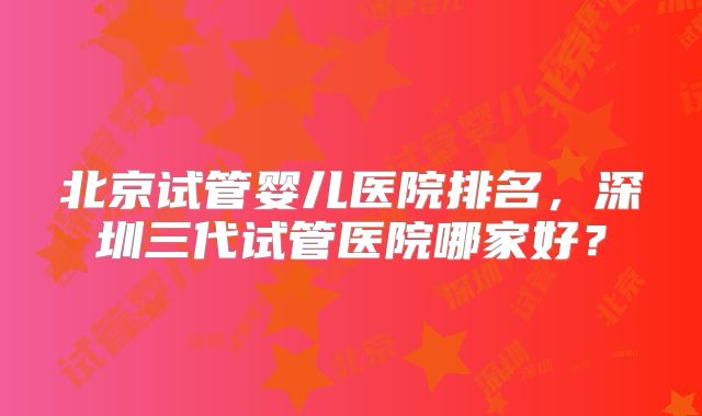 北京试管婴儿医院排名，深圳三代试管医院哪家好？