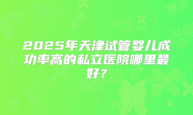 2025年天津试管婴儿成功率高的私立医院哪里最好?