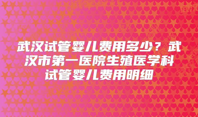 武汉试管婴儿费用多少?武汉市第一医院生殖医学科试管婴儿费用明细