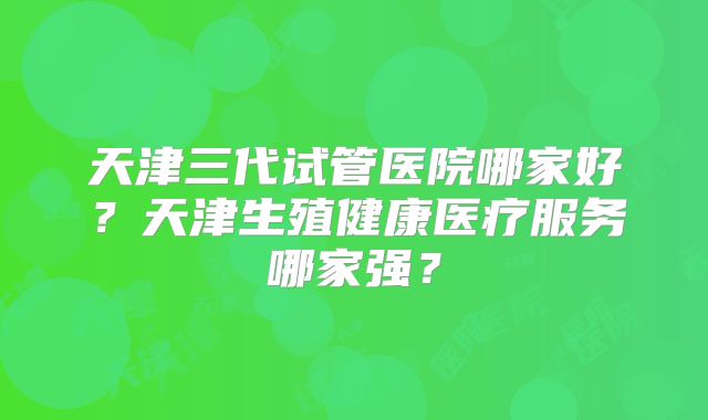 天津三代试管医院哪家好？天津生殖健康医疗服务哪家强？