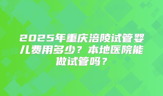 2025年重庆涪陵试管婴儿费用多少?本地医院能做试管吗?