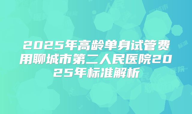 2025年高龄单身试管费用聊城市第二人民医院2025年标准解析