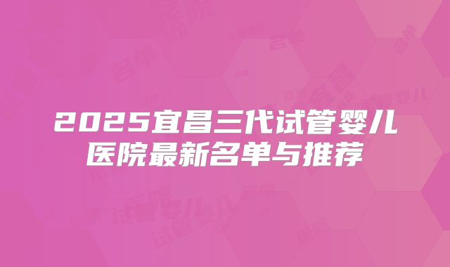 2025宜昌三代试管婴儿医院最新名单与推荐