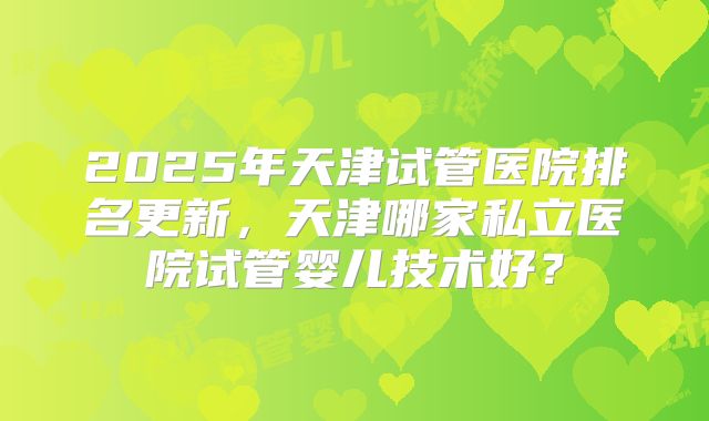 2025年天津试管医院排名更新,天津哪家私立医院试管婴儿技术好?