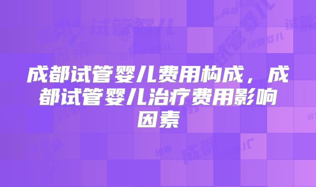 成都试管婴儿费用构成,成都试管婴儿治疗费用影响因素